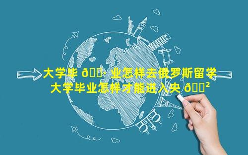 大学毕 🌷 业怎样去俄罗斯留学 大学毕业怎样才能进入央 🌲 企单位